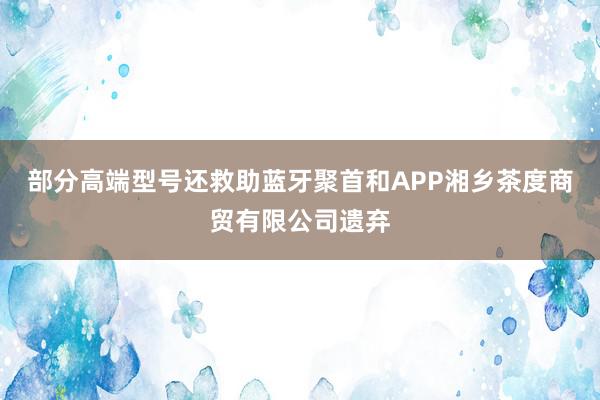 部分高端型号还救助蓝牙聚首和APP湘乡茶度商贸有限公司遗弃